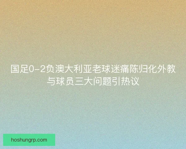国足0-2负澳大利亚老球迷痛陈归化外教与球员三大问题引热议
