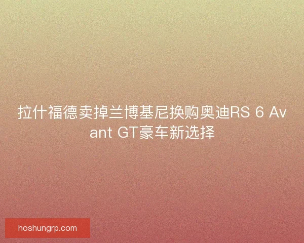 拉什福德卖掉兰博基尼换购奥迪RS 6 Avant GT豪车新选择