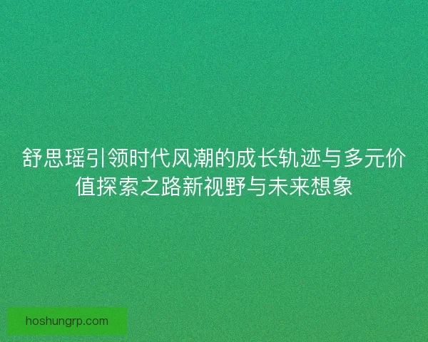 舒思瑶引领时代风潮的成长轨迹与多元价值探索之路新视野与未来想象