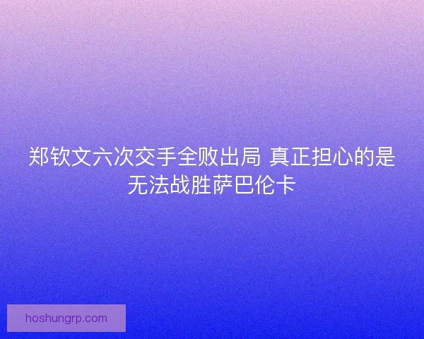 郑钦文六次交手全败出局 真正担心的是无法战胜萨巴伦卡