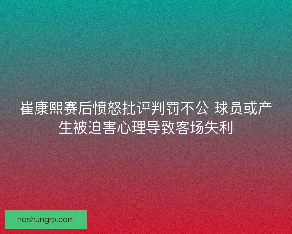 崔康熙赛后愤怒批评判罚不公 球员或产生被迫害心理导致客场失利