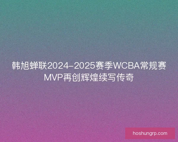 韩旭蝉联2024-2025赛季WCBA常规赛MVP再创辉煌续写传奇