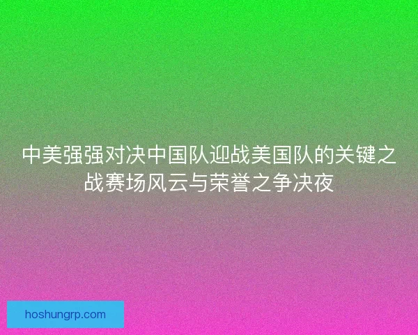 中美强强对决中国队迎战美国队的关键之战赛场风云与荣誉之争决夜