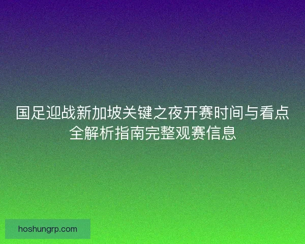 国足迎战新加坡关键之夜开赛时间与看点全解析指南完整观赛信息