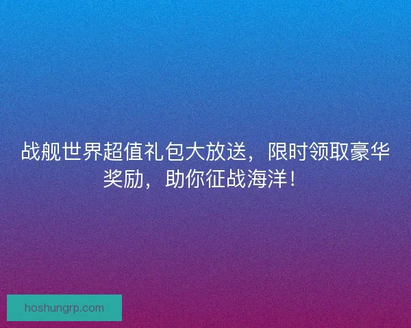 战舰世界超值礼包大放送，限时领取豪华奖励，助你征战海洋！