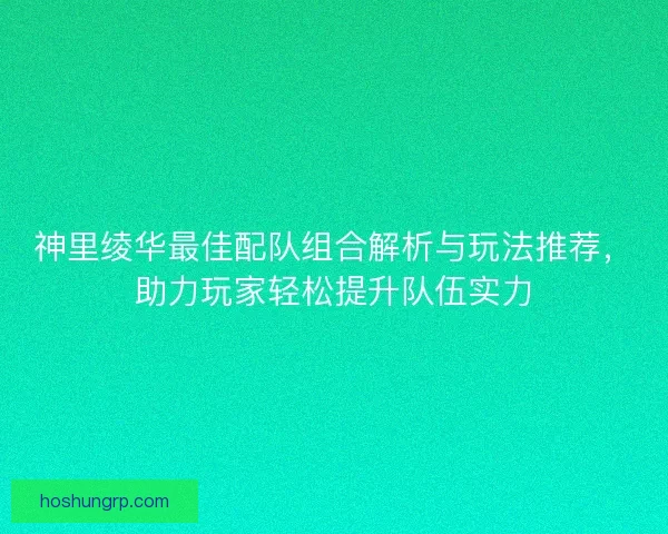 神里绫华最佳配队组合解析与玩法推荐，助力玩家轻松提升队伍实力