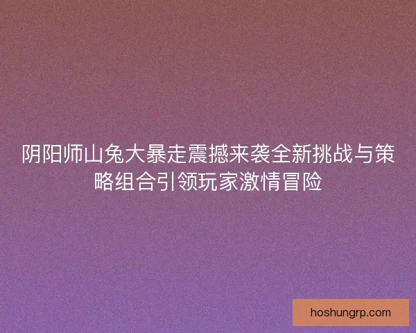 阴阳师山兔大暴走震撼来袭全新挑战与策略组合引领玩家激情冒险