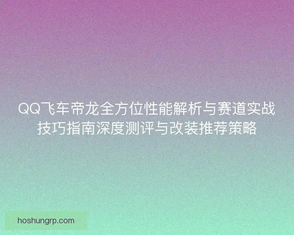 QQ飞车帝龙全方位性能解析与赛道实战技巧指南深度测评与改装推荐策略