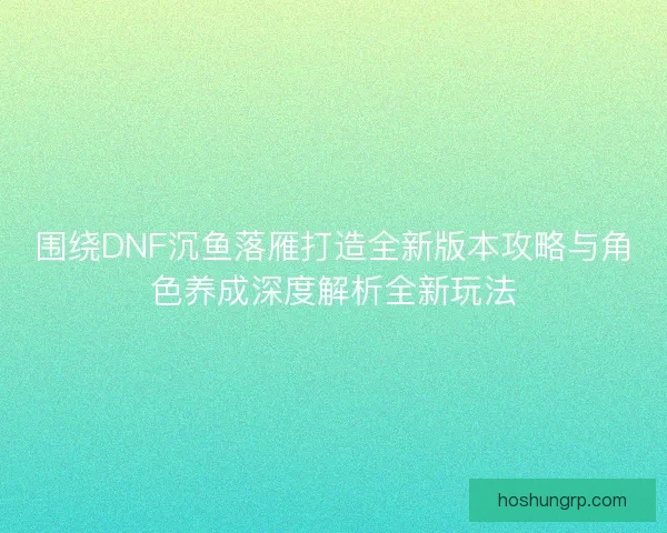 围绕DNF沉鱼落雁打造全新版本攻略与角色养成深度解析全新玩法 围绕DNF沉鱼落雁打造全新版本攻略与角色养成深度解析全新玩法
