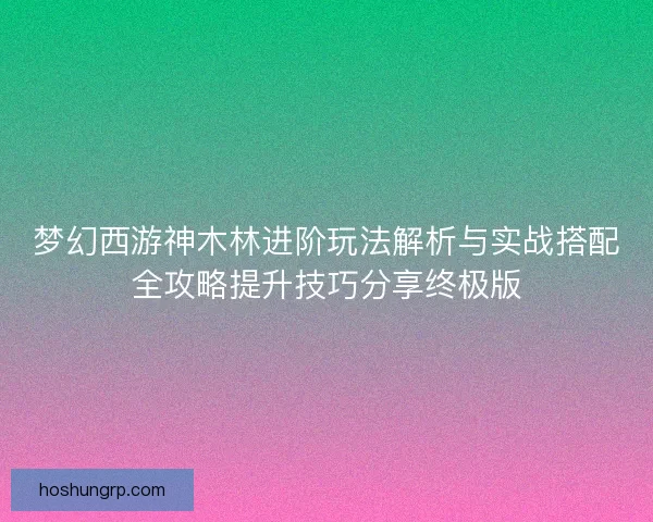 梦幻西游神木林进阶玩法解析与实战搭配全攻略提升技巧分享终极版