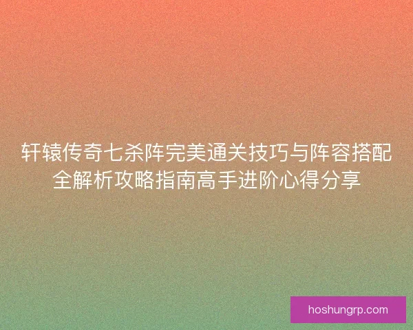 轩辕传奇七杀阵完美通关技巧与阵容搭配全解析攻略指南高手进阶心得分享