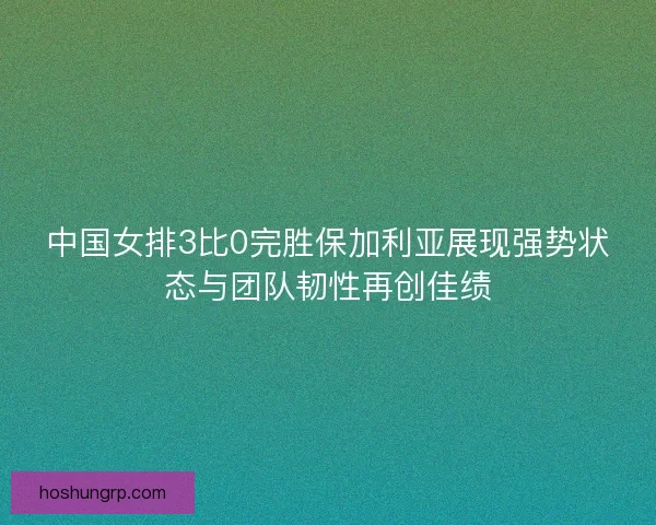 中国女排3比0完胜保加利亚展现强势状态与团队韧性再创佳绩