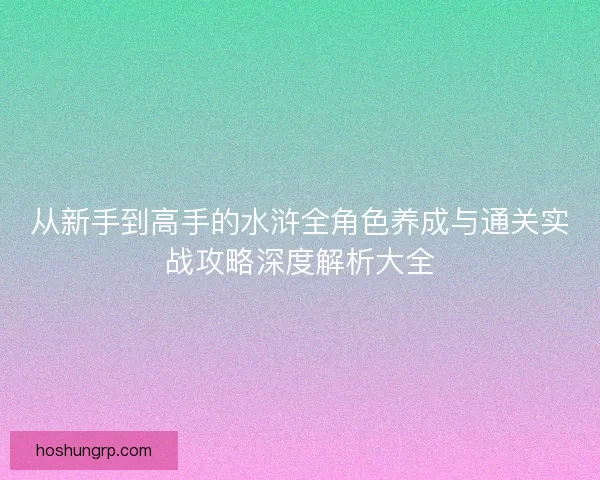 从新手到高手的水浒全角色养成与通关实战攻略深度解析大全 从新手到高手的水浒全角色养成与通关实战攻略深度解析大全