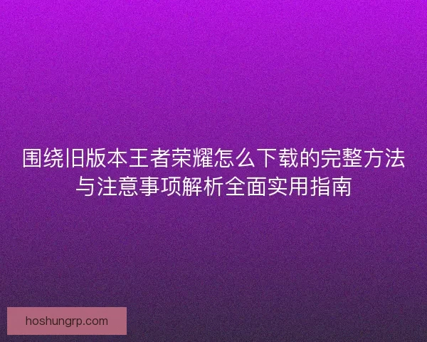 围绕旧版本王者荣耀怎么下载的完整方法与注意事项解析全面实用指南