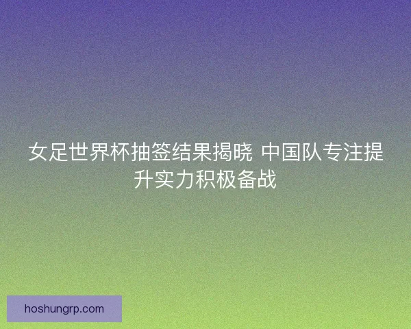 女足世界杯抽签结果揭晓 中国队专注提升实力积极备战