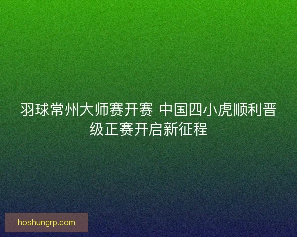 羽球常州大师赛开赛 中国四小虎顺利晋级正赛开启新征程