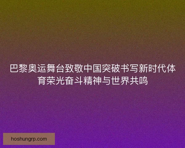 巴黎奥运舞台致敬中国突破书写新时代体育荣光奋斗精神与世界共鸣