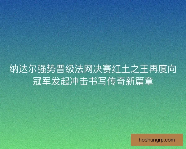 纳达尔强势晋级法网决赛红土之王再度向冠军发起冲击书写传奇新篇章