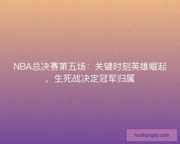 NBA总决赛第五场：关键时刻英雄崛起，生死战决定冠军归属