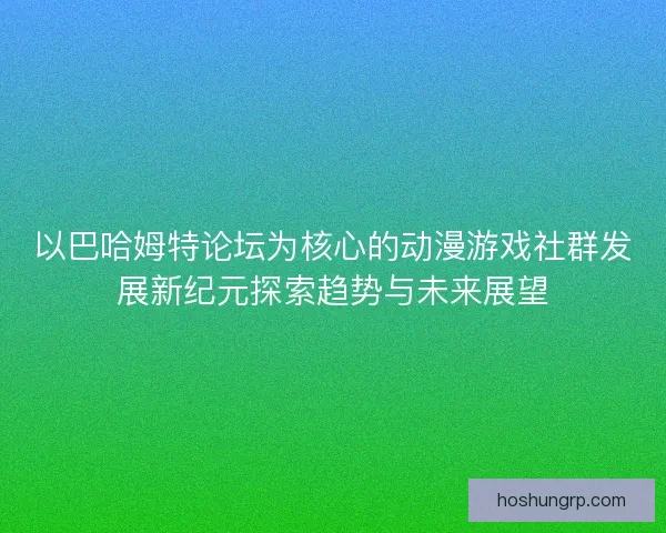 以巴哈姆特论坛为核心的动漫游戏社群发展新纪元探索趋势与未来展望