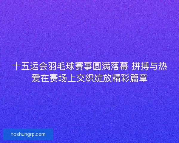 十五运会羽毛球赛事圆满落幕 拼搏与热爱在赛场上交织绽放精彩篇章