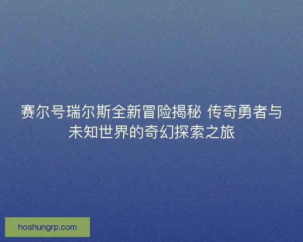 赛尔号瑞尔斯全新冒险揭秘 传奇勇者与未知世界的奇幻探索之旅