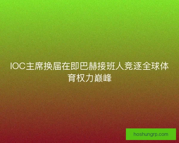 IOC主席换届在即巴赫接班人竞逐全球体育权力巅峰