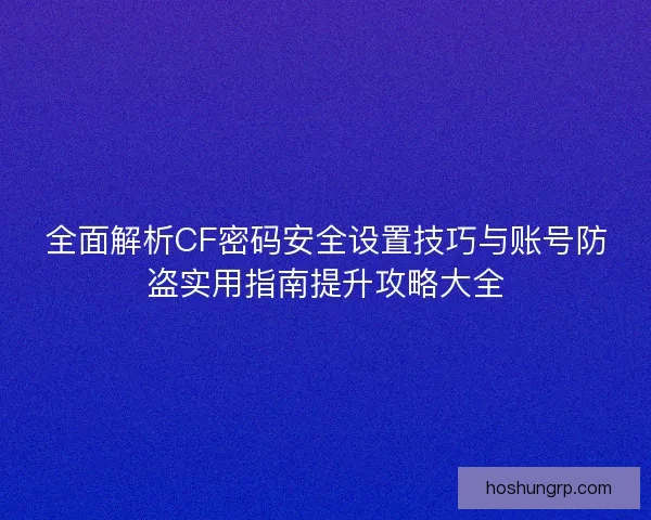全面解析CF密码安全设置技巧与账号防盗实用指南提升攻略大全