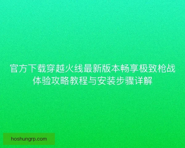 官方下载穿越火线最新版本畅享极致枪战体验攻略教程与安装步骤详解 官方下载穿越火线最新版本畅享极致枪战体验攻略教程与安装步骤详解
