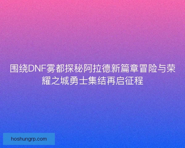围绕DNF雾都探秘阿拉德新篇章冒险与荣耀之城勇士集结再启征程 围绕DNF雾都探秘阿拉德新篇章冒险与荣耀之城勇士集结再启征程