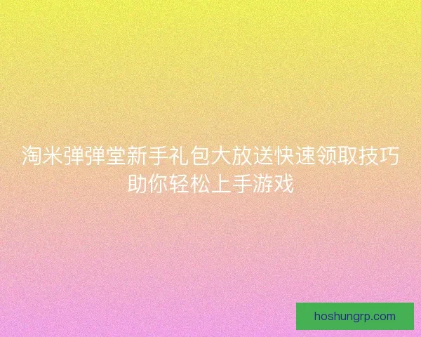 淘米弹弹堂新手礼包大放送快速领取技巧助你轻松上手游戏 淘米弹弹堂新手礼包大放送快速领取技巧助你轻松上手游戏