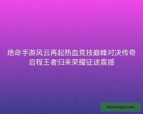 绝命手游风云再起热血竞技巅峰对决传奇启程王者归来荣耀征途震撼 绝命手游风云再起热血竞技巅峰对决传奇启程王者归来荣耀征途震撼