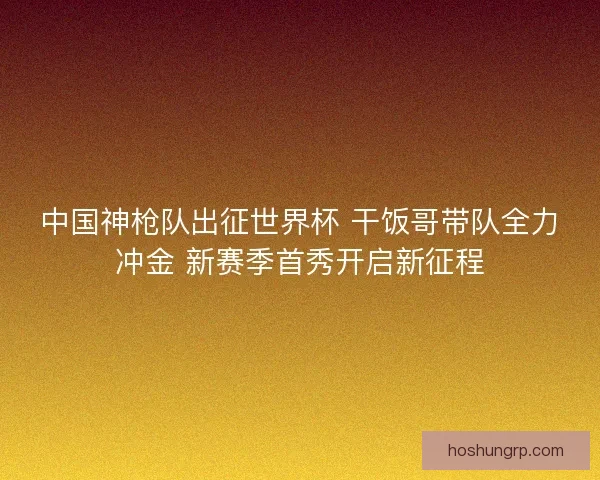 中国神枪队出征世界杯 干饭哥带队全力冲金 新赛季首秀开启新征程 中国神枪队出征世界杯 干饭哥带队全力冲金 新赛季首秀开启新征程