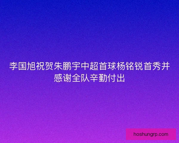 李国旭祝贺朱鹏宇中超首球杨铭锐首秀并感谢全队辛勤付出 李国旭祝贺朱鹏宇中超首球杨铭锐首秀并感谢全队辛勤付出
